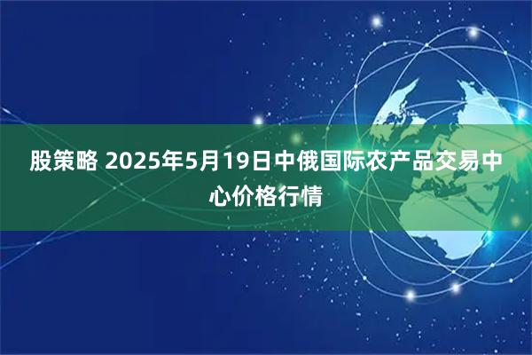 股策略 2025年5月19日中俄国际农产品交易中心价格行情