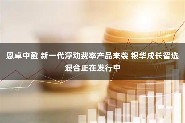 恩卓中盈 新一代浮动费率产品来袭 银华成长智选混合正在发行中