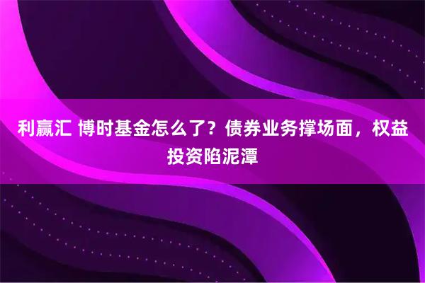 利赢汇 博时基金怎么了？债券业务撑场面，权益投资陷泥潭