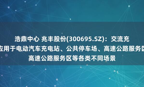 浩鼎中心 兆丰股份(300695.SZ)：交流充电桩目前可广泛应用于电动汽车充电站、公共停车场、高速公路服务区等各类不同场景