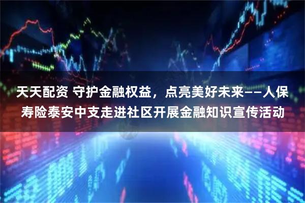 天天配资 守护金融权益，点亮美好未来——人保寿险泰安中支走进社区开展金融知识宣传活动