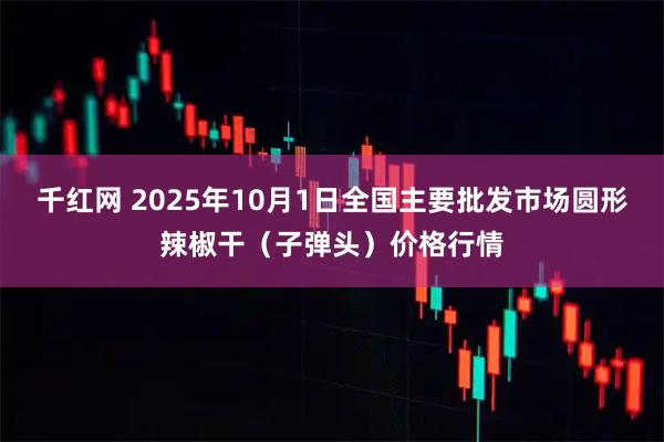 千红网 2025年10月1日全国主要批发市场圆形辣椒干（子弹头）价格行情