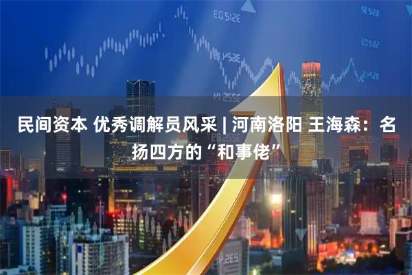 民间资本 优秀调解员风采 | 河南洛阳 王海森：名扬四方的“和事佬”