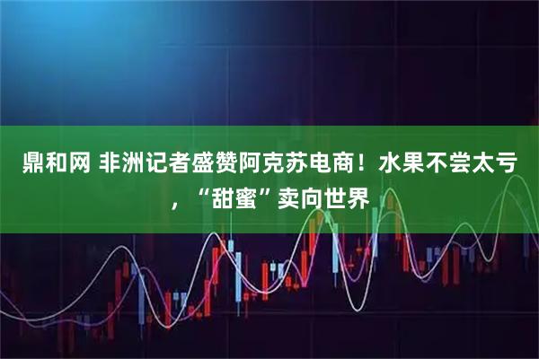 鼎和网 非洲记者盛赞阿克苏电商！水果不尝太亏，“甜蜜”卖向世界