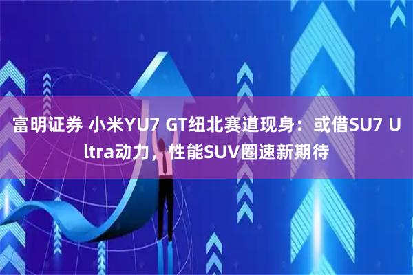 富明证券 小米YU7 GT纽北赛道现身：或借SU7 Ultra动力，性能SUV圈速新期待