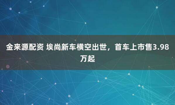 金来源配资 埃尚新车横空出世，首车上市售3.98万起