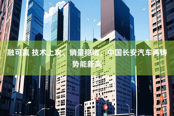 融可赢 技术上攻、销量稳增，中国长安汽车再铸势能新高