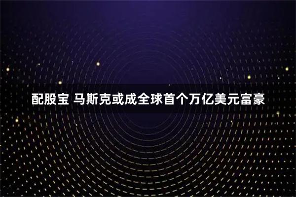 配股宝 马斯克或成全球首个万亿美元富豪