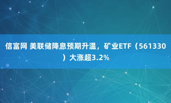信富网 美联储降息预期升温，矿业ETF（561330）大涨超3.2%