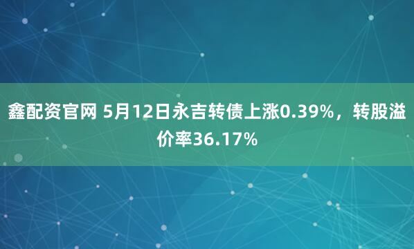鑫配资官网 5月12日永吉转债上涨0.39%，转股溢价率36.17%