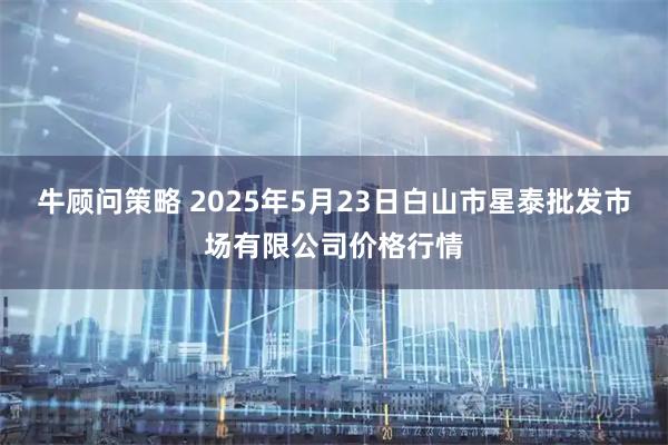 牛顾问策略 2025年5月23日白山市星泰批发市场有限公司价格行情
