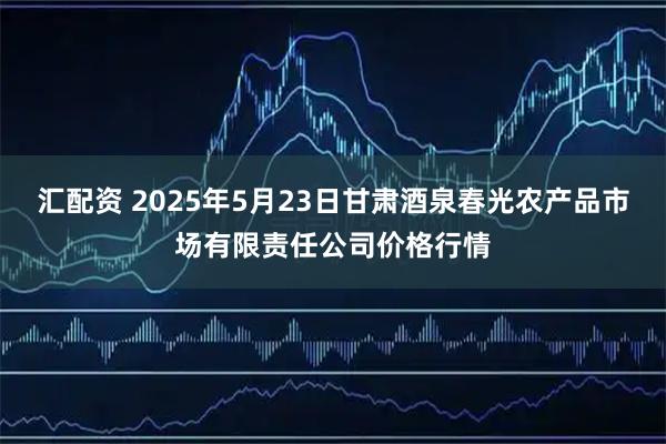 汇配资 2025年5月23日甘肃酒泉春光农产品市场有限责任公司价格行情