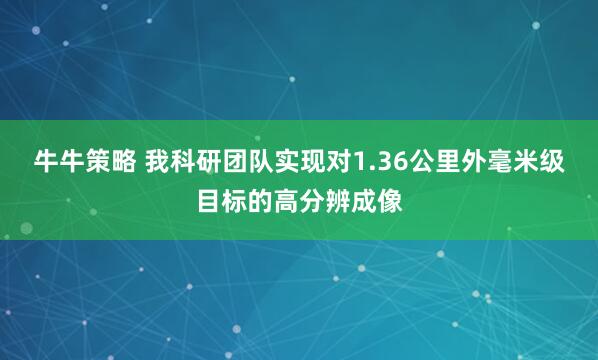 牛牛策略 我科研团队实现对1.36公里外毫米级目标的高分辨成像
