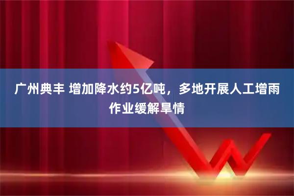 广州典丰 增加降水约5亿吨，多地开展人工增雨作业缓解旱情
