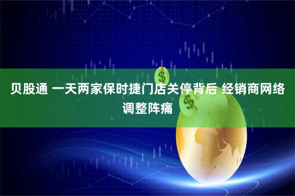 贝股通 一天两家保时捷门店关停背后 经销商网络调整阵痛