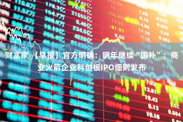 财富家 【早报】官方明确：明年继续“国补”；商业火箭企业科创板IPO细则发布