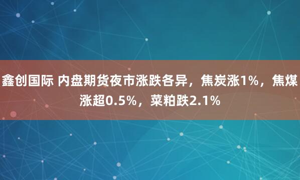 鑫创国际 内盘期货夜市涨跌各异，焦炭涨1%，焦煤涨超0.5%，菜粕跌2.1%