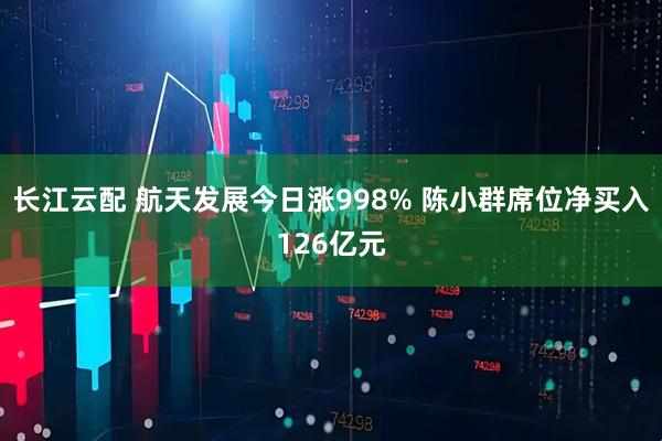 长江云配 航天发展今日涨998% 陈小群席位净买入126亿元
