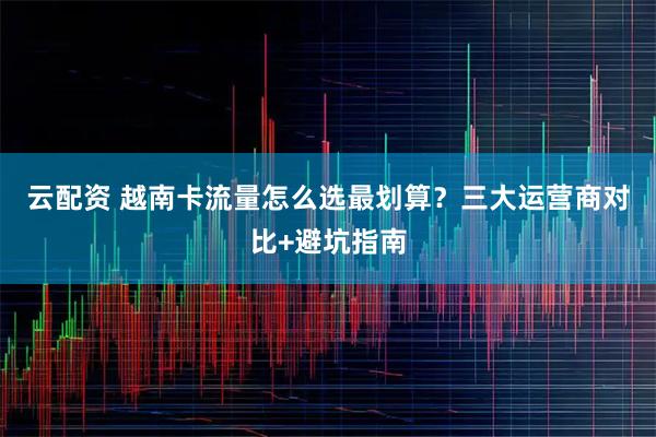 云配资 越南卡流量怎么选最划算？三大运营商对比+避坑指南