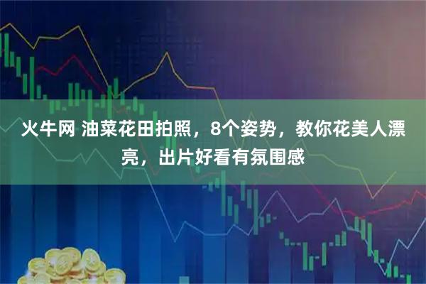 火牛网 油菜花田拍照，8个姿势，教你花美人漂亮，出片好看有氛围感