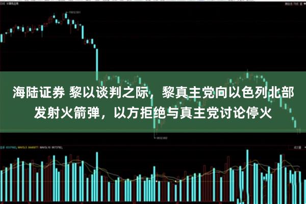 海陆证券 黎以谈判之际，黎真主党向以色列北部发射火箭弹，以方拒绝与真主党讨论停火