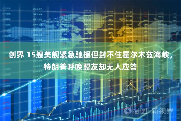 创界 15艘美舰紧急驰援但封不住霍尔木兹海峡，特朗普呼唤盟友却无人应答