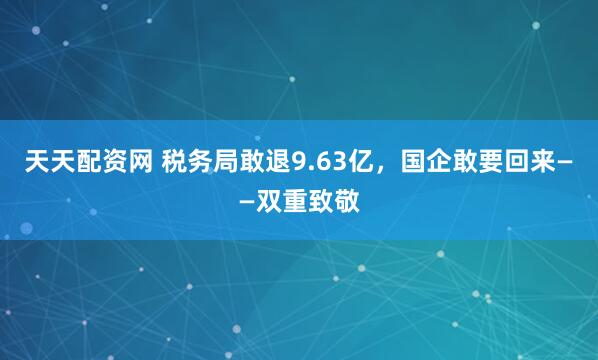 天天配资网 税务局敢退9.63亿，国企敢要回来——双重致敬