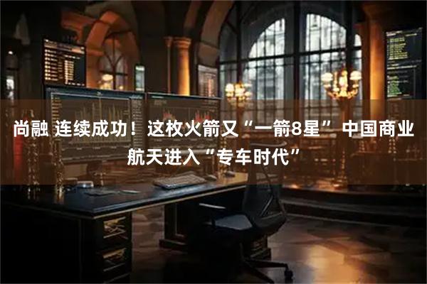 尚融 连续成功！这枚火箭又“一箭8星” 中国商业航天进入“专车时代”