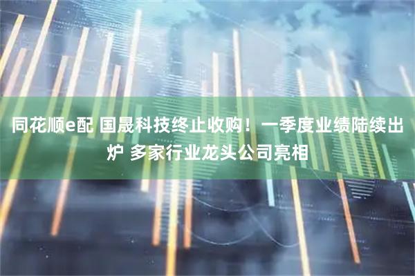 同花顺e配 国晟科技终止收购！一季度业绩陆续出炉 多家行业龙头公司亮相